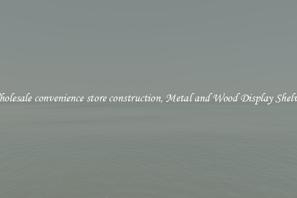 Wholesale convenience store construction, Metal and Wood Display Shelves 