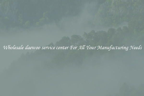 Wholesale daewoo service center For All Your Manufacturing Needs